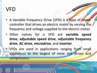 VFD 
• A Variable Frequency Drive (VFD) is a type of motor 
controller that drives an electric motor by varying the 
frequency and voltage supplied to the electric motor. 
• Other names for a VFD are variable speed 
drive, adjustable speed drive, adjustable frequency 
drive, AC drive, microdrive, and inverter. 
• VFDs are used in applications ranging from small 
appliances to the largest of mine mill drives and 
compressors. 
 