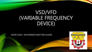VSD/VFD
(VARIABLE FREQUENCY
DEVICE)
NAMA GURU : MUHAMMAD AIZAT BIN ALAZMI
 