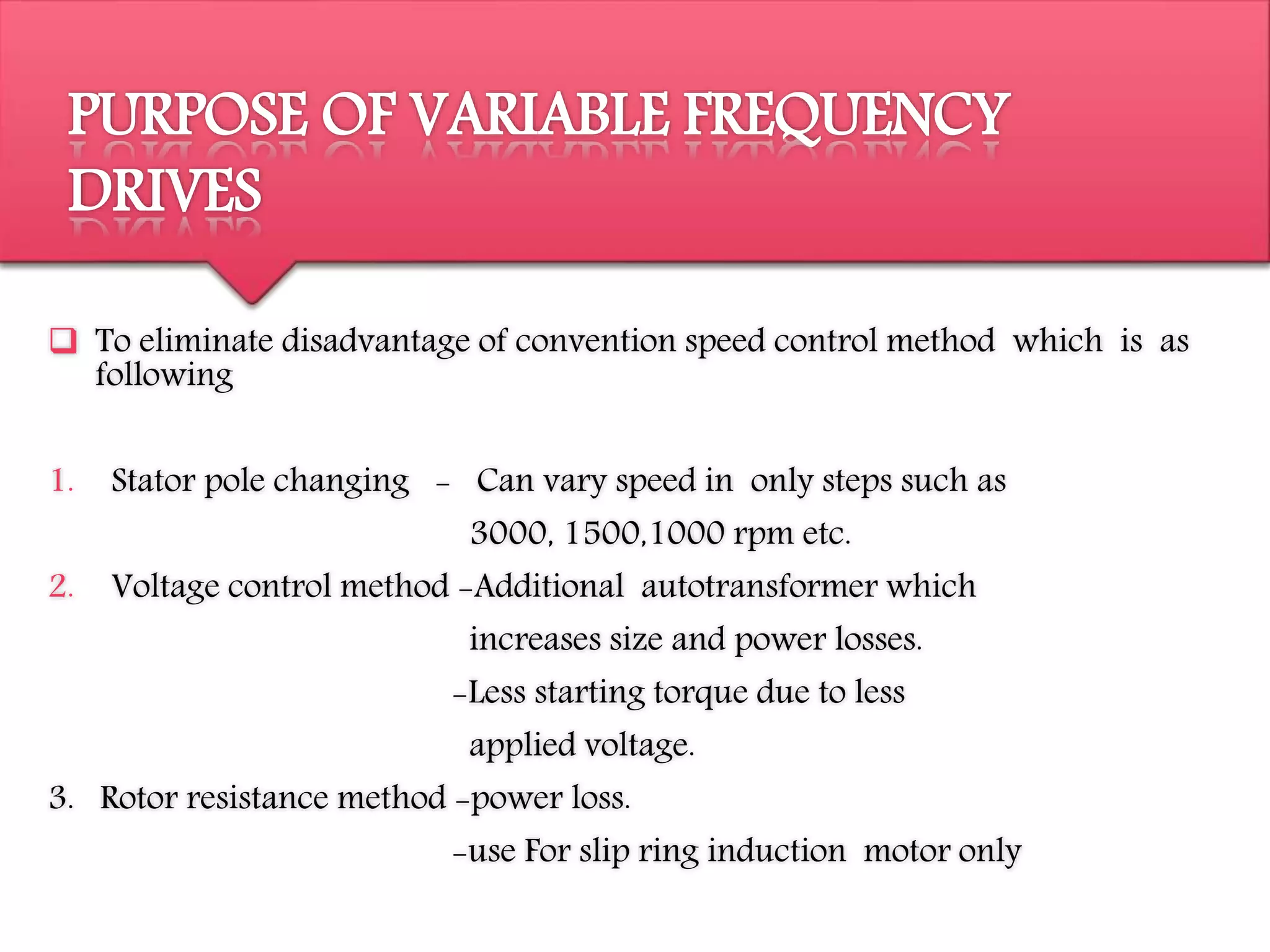 PURPOSE OF VARIABLE FREQUENCY
DRIVES
 To eliminate disadvantage of convention speed control method which is as
following
1. Stator pole changing - Can vary speed in only steps such as
3000, 1500,1000 rpm etc.
2. Voltage control method -Additional autotransformer which
increases size and power losses.
-Less starting torque due to less
applied voltage.
3. Rotor resistance method -power loss.
-use For slip ring induction motor only
 