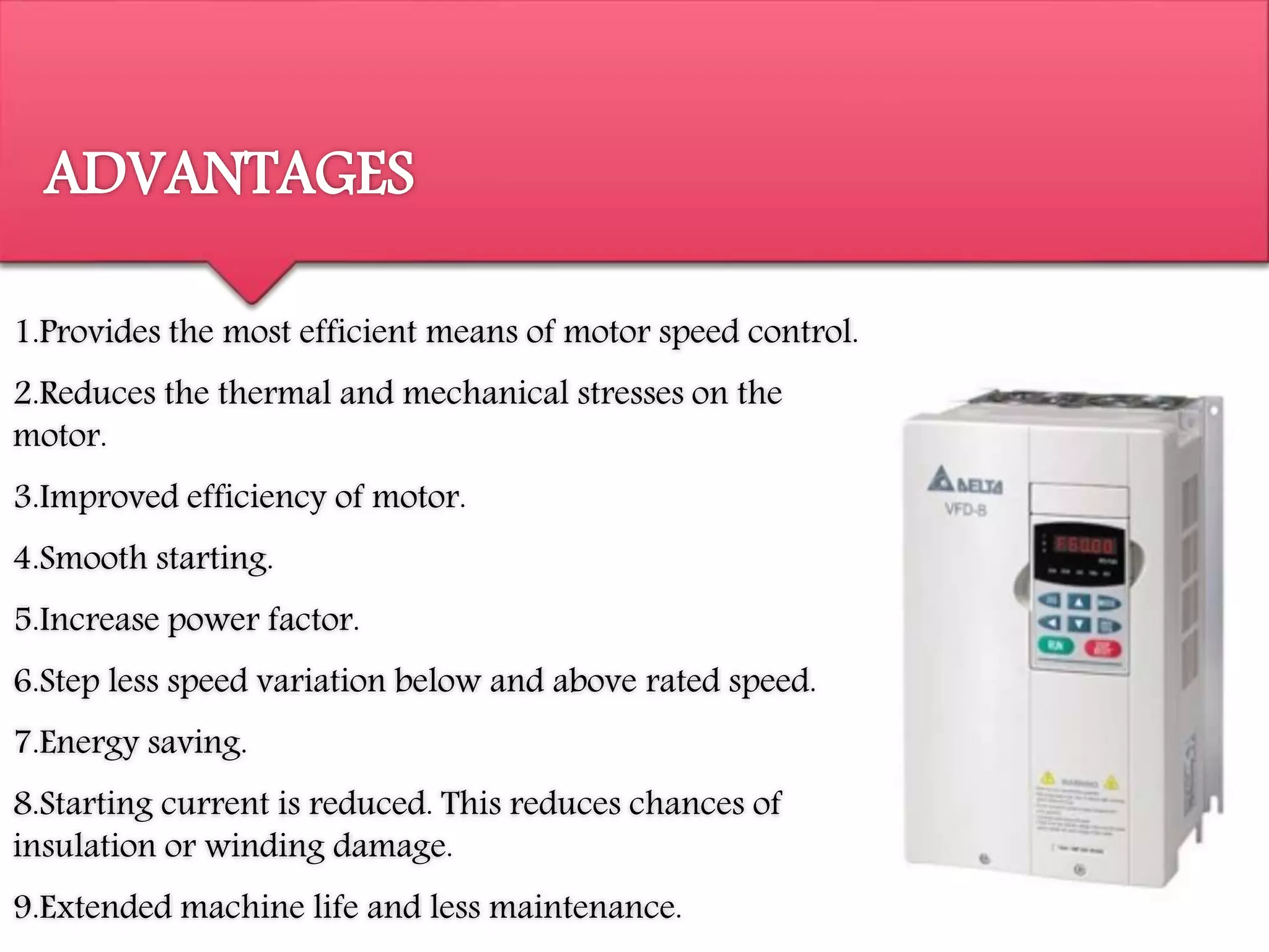 ADVANTAGES
1.Provides the most efficient means of motor speed control.
2.Reduces the thermal and mechanical stresses on the
motor.
3.Improved efficiency of motor.
4.Smooth starting.
5.Increase power factor.
6.Step less speed variation below and above rated speed.
7.Energy saving.
8.Starting current is reduced. This reduces chances of
insulation or winding damage.
9.Extended machine life and less maintenance.
 
