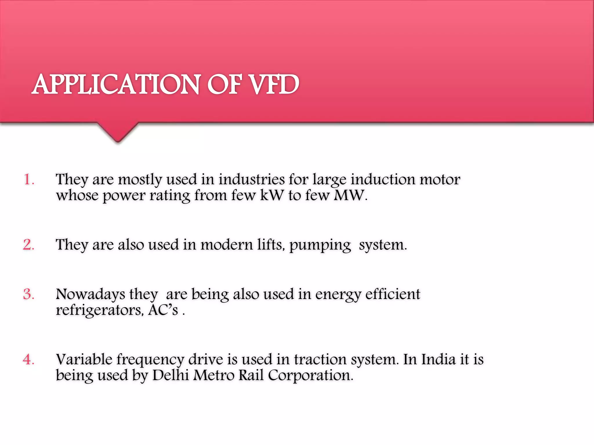 APPLICATION OF VFD
1. They are mostly used in industries for large induction motor
whose power rating from few kW to few MW.
2. They are also used in modern lifts, pumping system.
3. Nowadays they are being also used in energy efficient
refrigerators, AC’s .
4. Variable frequency drive is used in traction system. In India it is
being used by Delhi Metro Rail Corporation.
 