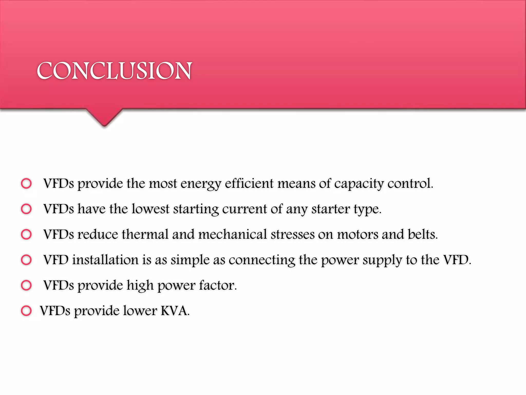 CONCLUSION
 VFDs provide the most energy efficient means of capacity control.
 VFDs have the lowest starting current of any starter type.
 VFDs reduce thermal and mechanical stresses on motors and belts.
 VFD installation is as simple as connecting the power supply to the VFD.
 VFDs provide high power factor.
 VFDs provide lower KVA.
 