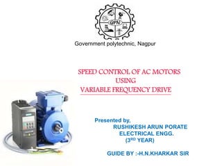 SPEED CONTROL OF AC MOTORS BY
FREQUENCY CONTROL METHOD
USING
VARIABLE FREQUENCY DRIVE
SPEED CONTROL OF AC MOTORS
USING
VARIABLE FREQUENCY DRIVE
Government polytechnic, Nagpur
Presented by,
RUSHIKESH ARUN PORATE
ELECTRICAL ENGG.
(3RD YEAR)
GUIDE BY :-H.N.KHARKAR SIR
 
