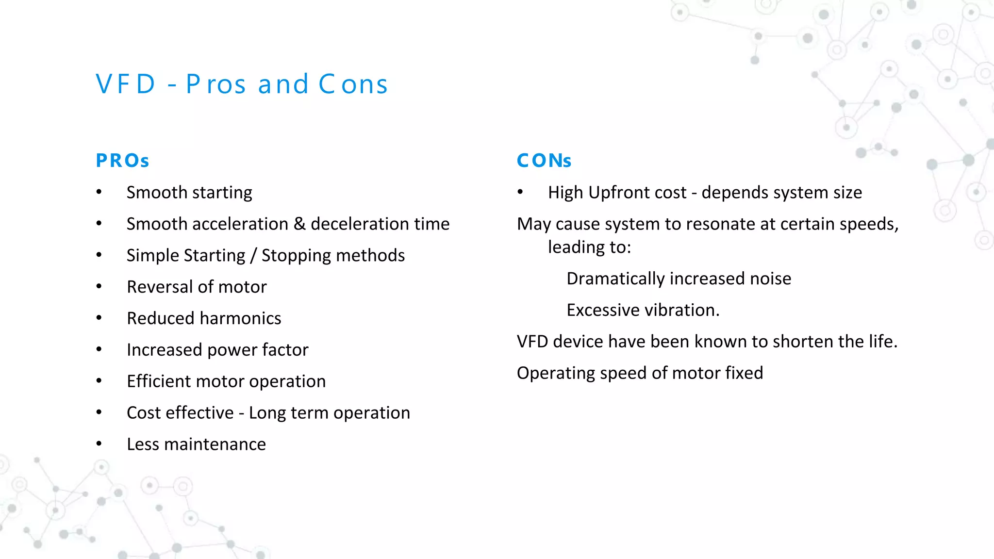 VF D - P ros and C ons
PROs
• Smooth starting
• Smooth acceleration & deceleration time
• Simple Starting / Stopping methods
• Reversal of motor
• Reduced harmonics
• Increased power factor
• Efficient motor operation
• Cost effective - Long term operation
• Less maintenance
C ONs
• High Upfront cost - depends system size
May cause system to resonate at certain speeds,
leading to:
Dramatically increased noise
Excessive vibration.
VFD device have been known to shorten the life.
Operating speed of motor fixed
 