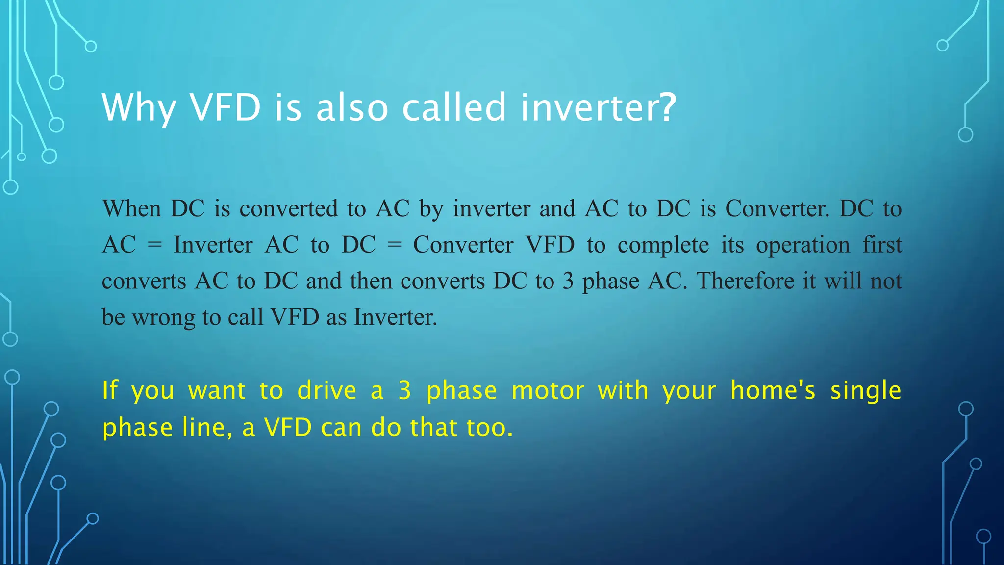 Why VFD is also called inverter?
When DC is converted to AC by inverter and AC to DC is Converter. DC to
AC = Inverter AC to DC = Converter VFD to complete its operation first
converts AC to DC and then converts DC to 3 phase AC. Therefore it will not
be wrong to call VFD as Inverter.
If you want to drive a 3 phase motor with your home's single
phase line, a VFD can do that too.
 