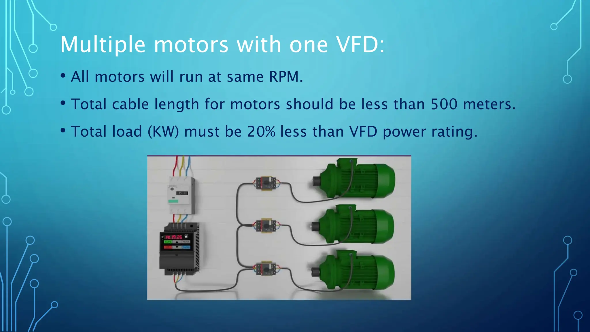 Multiple motors with one VFD:
• All motors will run at same RPM.
• Total cable length for motors should be less than 500 meters.
• Total load (KW) must be 20% less than VFD power rating.
 