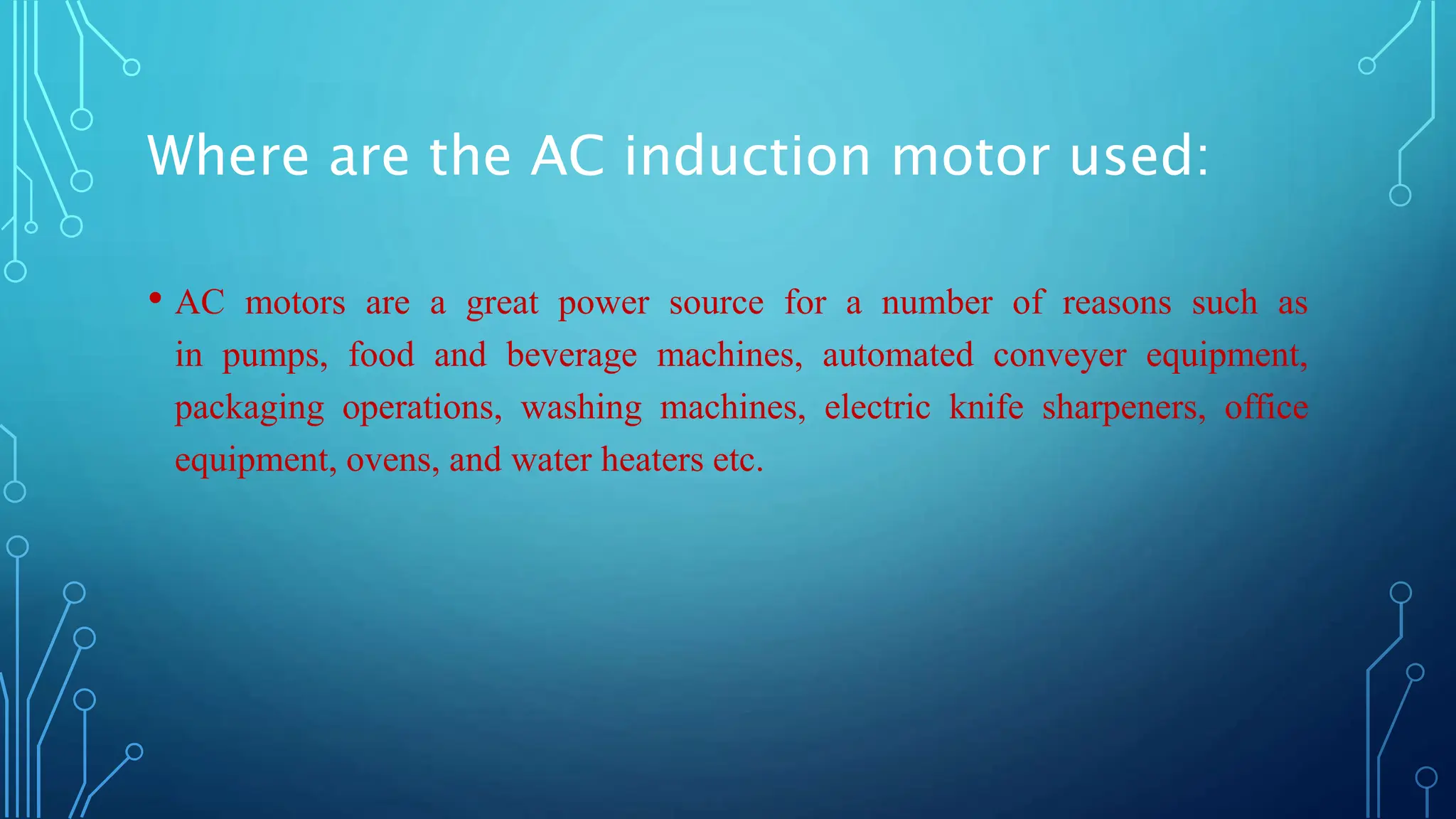 Where are the AC induction motor used:
• AC motors are a great power source for a number of reasons such as
in pumps, food and beverage machines, automated conveyer equipment,
packaging operations, washing machines, electric knife sharpeners, office
equipment, ovens, and water heaters etc.
 