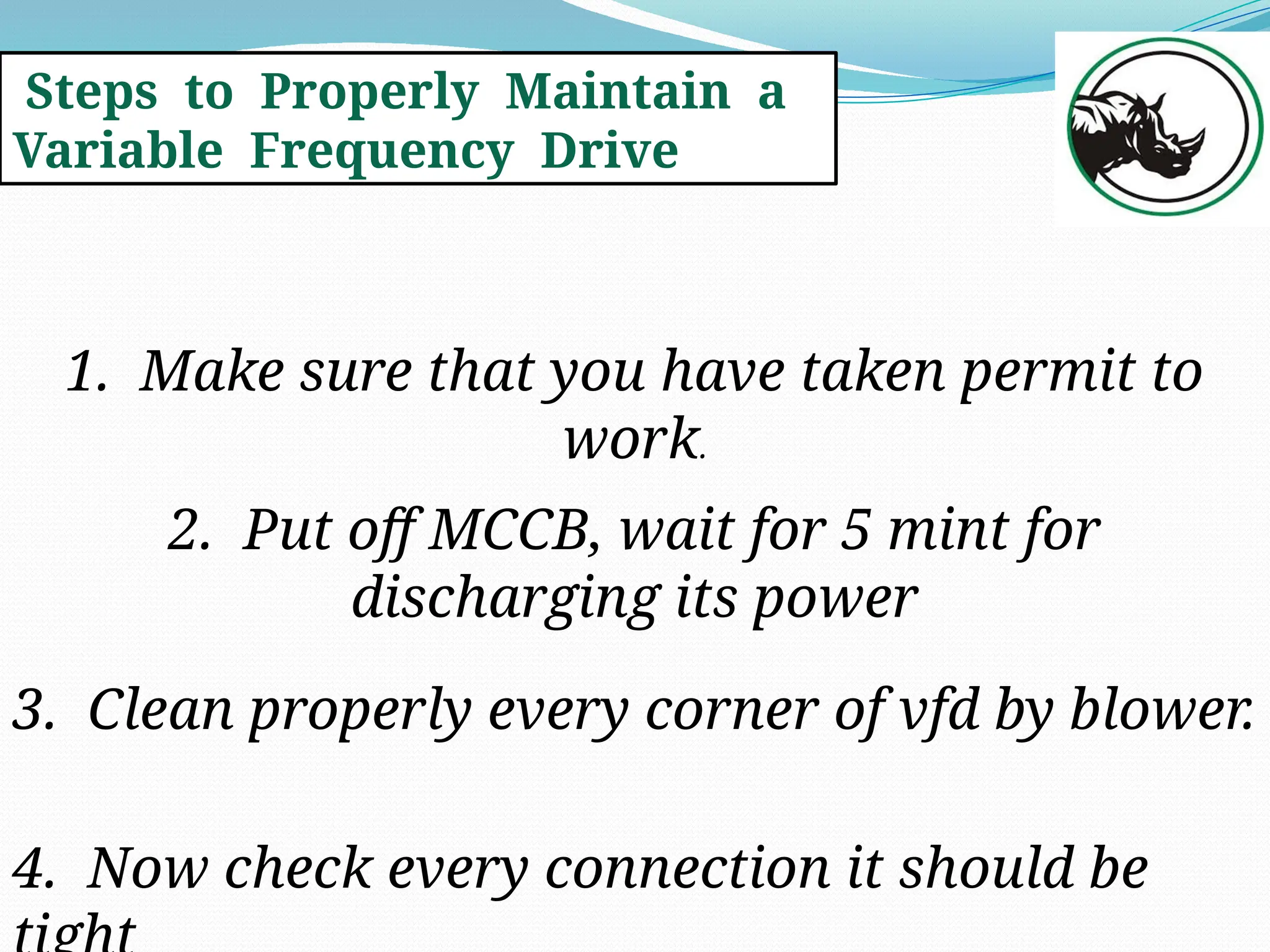 Steps to Properly Maintain a
Variable Frequency Drive
1. Make sure that you have taken permit to
work.
2. Put off MCCB, wait for 5 mint for
discharging its power
3. Clean properly every corner of vfd by blower.
4. Now check every connection it should be
 
