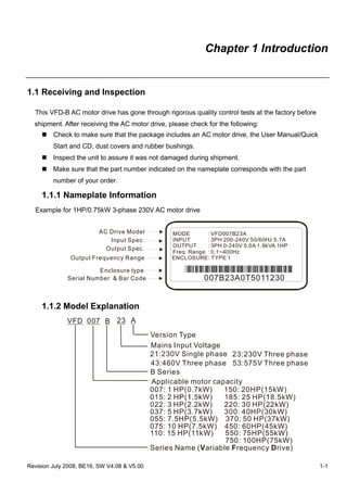 Revision July 2008, BE16, SW V4.08 & V5.00 1-1
Chapter 1 Introduction
1.1 Receiving and Inspection
This VFD-B AC motor drive has gone through rigorous quality control tests at the factory before
shipment. After receiving the AC motor drive, please check for the following:
Check to make sure that the package includes an AC motor drive, the User Manual/Quick
Start and CD, dust covers and rubber bushings.
Inspect the unit to assure it was not damaged during shipment.
Make sure that the part number indicated on the nameplate corresponds with the part
number of your order.
1.1.1 Nameplate Information
Example for 1HP/0.75kW 3-phase 230V AC motor drive
Serial Number & Bar Code
AC Drive Model
Input Spec.
Output Spec.
Output Frequency Range
Enclosure type
MODE : VFD007B23A
INPUT : 3PH 200-240V 50/60Hz 5.7A
OUTPUT : 3PH 0-240V 5.0A 1.9kVA 1HP
Freq. Range : 0.1~400Hz
ENCLOSURE: TYPE 1
007B23A0T5011230
1.1.2 Model Explanation
VFD A
Version Type
23
Mains Input Voltage
21: Single phase230V 23: Three phase230V
43: Three phase460V
B
B Series
007
Applicable motor capacity
007: 1 HP(0.7kW) 150: 20HP(15kW)
022: 3 HP(2.2kW) 220: 30 HP(22kW)
037: 5 HP(3.7kW) 300: 40HP(30kW)
055: 7.5HP(5.5kW) 370: 50 HP(37kW)
075: 10 HP(7.5kW) 450: 60HP(45kW)
110: 15 HP(11kW) 550: 75HP(55kW)
750: 100HP(75kW)
Series Name ( ariable requency rive)V F D
53:575 Three phaseV
 