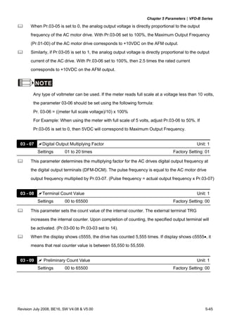 Chapter 5 Parameters|VFD-B Series
Revision July 2008, BE16, SW V4.08 & V5.00 5-45
When Pr.03-05 is set to 0, the analog output voltage is directly proportional to the output
frequency of the AC motor drive. With Pr.03-06 set to 100%, the Maximum Output Frequency
(Pr.01-00) of the AC motor drive corresponds to +10VDC on the AFM output.
Similarly, if Pr.03-05 is set to 1, the analog output voltage is directly proportional to the output
current of the AC drive. With Pr.03-06 set to 100%, then 2.5 times the rated current
corresponds to +10VDC on the AFM output.
NOTE
Any type of voltmeter can be used. If the meter reads full scale at a voltage less than 10 volts,
the parameter 03-06 should be set using the following formula:
Pr. 03-06 = ((meter full scale voltage)/10) x 100%
For Example: When using the meter with full scale of 5 volts, adjust Pr.03-06 to 50%. If
Pr.03-05 is set to 0, then 5VDC will correspond to Maximum Output Frequency.
03 - 07 Digital Output Multiplying Factor Unit: 1
Settings 01 to 20 times Factory Setting: 01
This parameter determines the multiplying factor for the AC drives digital output frequency at
the digital output terminals (DFM-DCM). The pulse frequency is equal to the AC motor drive
output frequency multiplied by Pr.03-07. (Pulse frequency = actual output frequency x Pr.03-07)
03 - 08 Terminal Count Value Unit: 1
Settings 00 to 65500 Factory Setting: 00
This parameter sets the count value of the internal counter. The external terminal TRG
increases the internal counter. Upon completion of counting, the specified output terminal will
be activated. (Pr.03-00 to Pr.03-03 set to 14).
When the display shows c5555, the drive has counted 5,555 times. If display shows c5555•, it
means that real counter value is between 55,550 to 55,559.
03 - 09 Preliminary Count Value Unit: 1
Settings 00 to 65500 Factory Setting: 00
 