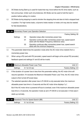 Chapter 5 Parameters|VFD-B Series
Revision July 2008, BE16, SW V4.08 & V5.00 5-75
DC Brake during Start-up is used for loads that may move before the AC drive starts, such as
fans and pumps. Under such circumstances, DC Brake can be used to hold the load in
position before setting it in motion.
DC Brake during stopping is used to shorten the stopping time and also to hold a stopped load
in position. For high inertia loads, a dynamic brake resistor or brake unit may also be needed
for fast decelerations.
08 - 04 Momentary Power Loss Operation Selection
Factory Setting: 00
Settings 00 Operation stops after momentary power loss.
01 Operation continues after momentary power loss, speed search
starts with the Master Frequency reference value.
02 Operation continues after momentary power loss, speed search
starts with the minimum frequency.
This parameter determines the operation mode when the AC motor drive restarts from a
momentary power loss.
When using a PG card with PG (encoder), speed search will begin at the actual PG (encoder)
feedback speed and settings 01 and 02 will be invalid.
08 - 05 Maximum Allowable Power Loss Time Unit: 0.1
Settings 0.1 to 5.0 sec Factory Setting: 2.0
If the duration of a power loss is less than this parameter setting, the AC motor drive will
resume operation. If it exceeds the Maximum Allowable Power Loss Time, the AC motor drive
output is then turned off (coast stop).
The selected operation after power loss in Pr.08-04 is only executed when the maximum
allowable power loss time is ≤5 seconds and the AC motor drive displays “Lu”.
But if the AC motor drive is powered off due to overload, even if the maximum allowable power
loss time is ≤5 seconds, the operation mode as set in Pr.08-04 is not executed. In that case it
starts up normally.
08 - 06 Baseblock Time for Speed Search (BB) Unit: 0.1
Settings 0.1 to 5.0 sec Factory Setting: 0.5
 