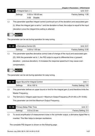 Chapter 5 Parameters|VFD-B Series
Revision July 2008, BE16, SW V4.08 & V5.00 5-97
10 - 03 Integral Gain ( I ) Unit: 0.01
Settings 0.00 to 100.00 sec Factory Setting: 1.00
0.00 Disable
This parameter specifies integral control (continual sum of the deviation) and associated gain
(I). When the integral gain is set to 1 and the deviation is fixed, the output is equal to the input
(deviation) once the integral time setting is attained.
NOTE
The parameter can be set during operation for easy tuning.
10 - 04 Derivative Control (D) Unit: 0.01
Settings 0.00 to 1.00 sec Factory Setting: 0.00
This parameter specifies derivative control (rate of change of the input) and associated gain
(D). With this parameter set to 1, the PID output is equal to differential time x (present
deviation − previous deviation). It increases the response speed but it may cause over-
compensation.
NOTE
The parameter can be set during operation for easy tuning.
10 - 05 Upper Bound for Integral Control Unit: 1
Settings 00 to 100 % Factory Setting: 100
This parameter defines an upper bound or limit for the integral gain (I) and therefore limits the
Master Frequency.
The formula is: Integral upper bound = Maximum Output Frequency (Pr.01-00) x (Pr.10-05).
This parameter can limit the Maximum Output Frequency.
10 - 06 Primary Delay Filter Time Unit: 0.1
Settings 0.0 to 2.5 sec Factory Setting: 0.0
To avoid amplification of measurement noise in the controller output, a derivative digital filter is
inserted. This filter helps to dampen oscillations.
The complete PID diagram is shown on the following page:
 