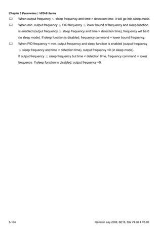 Chapter 5 Parameters|VFD-B Series
5-104 Revision July 2008, BE16, SW V4.08 & V5.00
When output frequency ≦ sleep frequency and time > detection time, it will go into sleep mode.
When min. output frequency ≦ PID frequency ≦ lower bound of frequency and sleep function
is enabled (output frequency ≦ sleep frequency and time > detection time), frequency will be 0
(in sleep mode). If sleep function is disabled, frequency command = lower bound frequency.
When PID frequency < min. output frequency and sleep function is enabled (output frequency
≦ sleep frequency and time > detection time), output frequency =0 (in sleep mode).
If output frequency ≦ sleep frequency but time < detection time, frequency command = lower
frequency. If sleep function is disabled, output frequency =0.
 