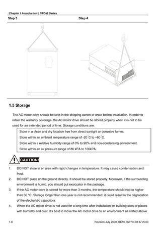Chapter 1 Introduction|VFD-B Series
1-8 Revision July 2008, BE16, SW V4.08 & V5.00
Step 3 Step 4
1.5 Storage
The AC motor drive should be kept in the shipping carton or crate before installation. In order to
retain the warranty coverage, the AC motor drive should be stored properly when it is not to be
used for an extended period of time. Storage conditions are:
Store in a clean and dry location free from direct sunlight or corrosive fumes.
Store within an ambient temperature range of -20 °
C to +60 °
C.
Store within a relative humidity range of 0% to 90% and non-condensing environment.
Store within an air pressure range of 86 kPA to 106kPA.
CAUTION!
1. DO NOT store in an area with rapid changes in temperature. It may cause condensation and
frost.
2. DO NOT place on the ground directly. It should be stored properly. Moreover, if the surrounding
environment is humid, you should put exsiccator in the package.
3. If the AC motor drive is stored for more than 3 months, the temperature should not be higher
than 30 °C. Storage longer than one year is not recommended, it could result in the degradation
of the electrolytic capacitors.
4. When the AC motor drive is not used for a long time after installation on building sites or places
with humidity and dust, it’s best to move the AC motor drive to an environment as stated above.
 