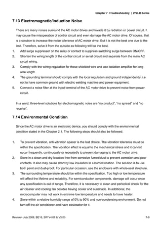 Chapter 7 Troubleshooting |VFD-B Series
Revision July 2008, BE16, SW V4.08 & V5.00 7-9
7.13 Electromagnetic/Induction Noise
There are many noises surround the AC motor drives and invade it by radiation or power circuit. It
may cause the misoperation of control circuit and even damage the AC motor drive. Of course, that
is a solution to increase the noise tolerance of AC motor drive. But it is not the best one due to the
limit. Therefore, solve it from the outside as following will be the best.
1. Add surge suppressor on the relay or contact to suppress switching surge between ON/OFF.
2. Shorten the wiring length of the control circuit or serial circuit and separate from the main AC
circuit wiring.
3. Comply with the wiring regulation for those shielded wire and use isolation amplifier for long
wire length.
4. The grounding terminal should comply with the local regulation and ground independently, i.e.
not to have common ground with electric welding machine and power equipment.
5. Connect a noise filter at the input terminal of the AC motor drive to prevent noise from power
circuit.
In a word, three-level solutions for electromagnetic noise are “no product”, “no spread” and “no
receive”.
7.14 Environmental Condition
Since the AC motor drive is an electronic device, you should comply with the environmental
condition stated in the Chapter 2.1. The following steps should also be followed.
1. To prevent vibration, anti-vibration spacer is the last choice. The vibration tolerance must be
within the specification. The vibration effect is equal to the mechanical stress and it cannot
occur frequently, continuously or repeatedly to prevent damaging to the AC motor drive.
2. Store in a clean and dry location free from corrosive fumes/dust to prevent corrosion and poor
contacts. It also may cause short by low insulation in a humid location. The solution is to use
both paint and dust-proof. For particular occasion, use the enclosure with whole-seal structure.
3. The surrounding temperature should be within the specification. Too high or low temperature
will affect the lifetime and reliability. For semiconductor components, damage will occur once
any specification is out of range. Therefore, it is necessary to clean and periodical check for the
air cleaner and cooling fan besides having cooler and sunshade. In additional, the
microcomputer may not work in extreme low temperature and needs to have heater.
4. Store within a relative humidity range of 0% to 90% and non-condensing environment. Do not
turn off the air conditioner and have exsiccator for it.
 