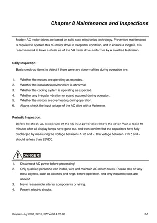 Revision July 2008, BE16, SW V4.08 & V5.00 8-1
Chapter 8 Maintenance and Inspections
Modern AC motor drives are based on solid state electronics technology. Preventive maintenance
is required to operate this AC motor drive in its optimal condition, and to ensure a long life. It is
recommended to have a check-up of the AC motor drive performed by a qualified technician.
Daily Inspection:
Basic check-up items to detect if there were any abnormalities during operation are:
1. Whether the motors are operating as expected.
2. Whether the installation environment is abnormal.
3. Whether the cooling system is operating as expected.
4. Whether any irregular vibration or sound occurred during operation.
5. Whether the motors are overheating during operation.
6. Always check the input voltage of the AC drive with a Voltmeter.
Periodic Inspection:
Before the check-up, always turn off the AC input power and remove the cover. Wait at least 10
minutes after all display lamps have gone out, and then confirm that the capacitors have fully
discharged by measuring the voltage between +1/+2 and -. The voltage between +1/+2 and -
should be less than 25VDC.
DANGER!
1. Disconnect AC power before processing!
2. Only qualified personnel can install, wire and maintain AC motor drives. Please take off any
metal objects, such as watches and rings, before operation. And only insulated tools are
allowed.
3. Never reassemble internal components or wiring.
4. Prevent electric shocks.
 