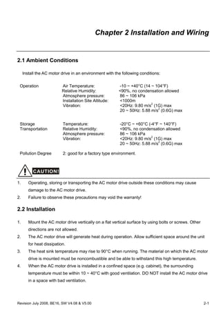 Revision July 2008, BE16, SW V4.08 & V5.00 2-1
Chapter 2 Installation and Wiring
2.1 Ambient Conditions
Install the AC motor drive in an environment with the following conditions:
Operation Air Temperature: -10 ~ +40°C (14 ~ 104°F)
Relative Humidity: <90%, no condensation allowed
Atmosphere pressure: 86 ~ 106 kPa
Installation Site Altitude: <1000m
Vibration: <20Hz: 9.80 m/s2
(1G) max
20 ~ 50Hz: 5.88 m/s2
(0.6G) max
Storage
Transportation
Temperature: -20°C ~ +60°C (-4°F ~ 140°F)
Relative Humidity: <90%, no condensation allowed
Atmosphere pressure: 86 ~ 106 kPa
Vibration: <20Hz: 9.80 m/s2
(1G) max
20 ~ 50Hz: 5.88 m/s2
(0.6G) max
Pollution Degree 2: good for a factory type environment.
CAUTION!
1. Operating, storing or transporting the AC motor drive outside these conditions may cause
damage to the AC motor drive.
2. Failure to observe these precautions may void the warranty!
2.2 Installation
1. Mount the AC motor drive vertically on a flat vertical surface by using bolts or screws. Other
directions are not allowed.
2. The AC motor drive will generate heat during operation. Allow sufficient space around the unit
for heat dissipation.
3. The heat sink temperature may rise to 90°C when running. The material on which the AC motor
drive is mounted must be noncombustible and be able to withstand this high temperature.
4. When the AC motor drive is installed in a confined space (e.g. cabinet), the surrounding
temperature must be within 10 ~ 40°C with good ventilation. DO NOT install the AC motor drive
in a space with bad ventilation.
 