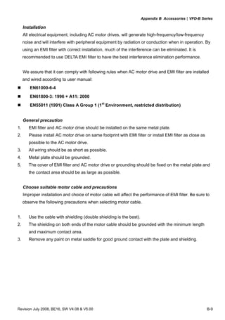 Appendix B Accessories|VFD-B Series
Revision July 2008, BE16, SW V4.08 & V5.00 B-9
Installation
All electrical equipment, including AC motor drives, will generate high-frequency/low-frequency
noise and will interfere with peripheral equipment by radiation or conduction when in operation. By
using an EMI filter with correct installation, much of the interference can be eliminated. It is
recommended to use DELTA EMI filter to have the best interference elimination performance.
We assure that it can comply with following rules when AC motor drive and EMI filter are installed
and wired according to user manual:
EN61000-6-4
EN61800-3: 1996 + A11: 2000
EN55011 (1991) Class A Group 1 (1st
Environment, restricted distribution)
General precaution
1. EMI filter and AC motor drive should be installed on the same metal plate.
2. Please install AC motor drive on same footprint with EMI filter or install EMI filter as close as
possible to the AC motor drive.
3. All wiring should be as short as possible.
4. Metal plate should be grounded.
5. The cover of EMI filter and AC motor drive or grounding should be fixed on the metal plate and
the contact area should be as large as possible.
Choose suitable motor cable and precautions
Improper installation and choice of motor cable will affect the performance of EMI filter. Be sure to
observe the following precautions when selecting motor cable.
1. Use the cable with shielding (double shielding is the best).
2. The shielding on both ends of the motor cable should be grounded with the minimum length
and maximum contact area.
3. Remove any paint on metal saddle for good ground contact with the plate and shielding.
 