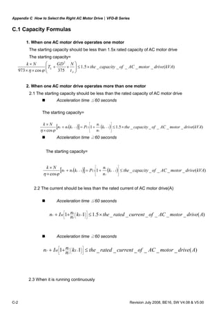 Appendix C How to Select the Right AC Motor Drive|VFD-B Series
C-2 Revision July 2008, BE16, SW V4.08 & V5.00
C.1 Capacity Formulas
1. When one AC motor drive operates one motor
The starting capacity should be less than 1.5x rated capacity of AC motor drive
The starting capacity=
)(_____5.1
375cos973
2
kVAdrivemotorACofcapacitythe
t
NGD
T
Nk
A
L ×≤⎟⎟
⎠
⎞
⎜⎜
⎝
⎛
×+
××
×
ϕη
2. When one AC motor drive operates more than one motor
2.1 The starting capacity should be less than the rated capacity of AC motor drive
Acceleration time ≦60 seconds
The starting capacity=
( )[ ] ( ) )(_____5.11
cos
111 kVAdrivemotorACofcapacitythek
n
n
Pknn
Nk
sCss
T
s
T ×≤+=+
×
×
⎥
⎥
⎥
⎦
⎤
⎢
⎢
⎢
⎣
⎡
−−
ϕη
Acceleration time ≧60 seconds
The starting capacity=
( )[ ] ( ) )(_____1
cos
111 kVAdrivemotorACofcapacitythek
n
n
Pknn
Nk
sCss
T
s
T ≤+=+
×
×
⎥
⎥
⎥
⎦
⎤
⎢
⎢
⎢
⎣
⎡
−−
ϕη
2.2 The current should be less than the rated current of AC motor drive(A)
Acceleration time ≦60 seconds
)(______5.111 AdrivemotorACofcurrentratedthekn
nIn SM
T
S
T ×≤++ ⎥
⎦
⎤
⎢
⎣
⎡
⎟
⎠
⎞⎜
⎝
⎛ −
Acceleration time ≧60 seconds
)(______11 AdrivemotorACofcurrentratedthekn
nIn SM
T
S
T ≤++ ⎥
⎦
⎤
⎢
⎣
⎡
⎟
⎠
⎞⎜
⎝
⎛ −
2.3 When it is running continuously
 