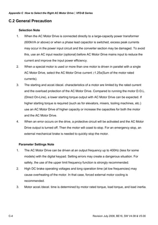 Appendix C How to Select the Right AC Motor Drive|VFD-B Series
C-4 Revision July 2008, BE16, SW V4.08 & V5.00
C.2 General Precaution
Selection Note
1. When the AC Motor Drive is connected directly to a large-capacity power transformer
(600kVA or above) or when a phase lead capacitor is switched, excess peak currents
may occur in the power input circuit and the converter section may be damaged. To avoid
this, use an AC input reactor (optional) before AC Motor Drive mains input to reduce the
current and improve the input power efficiency.
2. When a special motor is used or more than one motor is driven in parallel with a single
AC Motor Drive, select the AC Motor Drive current ≥1.25x(Sum of the motor rated
currents).
3. The starting and accel./decel. characteristics of a motor are limited by the rated current
and the overload protection of the AC Motor Drive. Compared to running the motor D.O.L.
(Direct On-Line), a lower starting torque output with AC Motor Drive can be expected. If
higher starting torque is required (such as for elevators, mixers, tooling machines, etc.)
use an AC Motor Drive of higher capacity or increase the capacities for both the motor
and the AC Motor Drive.
4. When an error occurs on the drive, a protective circuit will be activated and the AC Motor
Drive output is turned off. Then the motor will coast to stop. For an emergency stop, an
external mechanical brake is needed to quickly stop the motor.
Parameter Settings Note
1. The AC Motor Drive can be driven at an output frequency up to 400Hz (less for some
models) with the digital keypad. Setting errors may create a dangerous situation. For
safety, the use of the upper limit frequency function is strongly recommended.
2. High DC brake operating voltages and long operation time (at low frequencies) may
cause overheating of the motor. In that case, forced external motor cooling is
recommended.
3. Motor accel./decel. time is determined by motor rated torque, load torque, and load inertia.
 