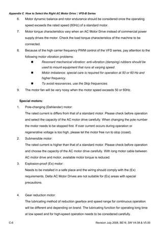 Appendix C How to Select the Right AC Motor Drive|VFD-B Series
C-6 Revision July 2008, BE16, SW V4.08 & V5.00
6. Motor dynamic balance and rotor endurance should be considered once the operating
speed exceeds the rated speed (60Hz) of a standard motor.
7. Motor torque characteristics vary when an AC Motor Drive instead of commercial power
supply drives the motor. Check the load torque characteristics of the machine to be
connected.
8. Because of the high carrier frequency PWM control of the VFD series, pay attention to the
following motor vibration problems:
Resonant mechanical vibration: anti-vibration (damping) rubbers should be
used to mount equipment that runs at varying speed.
Motor imbalance: special care is required for operation at 50 or 60 Hz and
higher frequency.
To avoid resonances, use the Skip frequencies.
9. The motor fan will be very noisy when the motor speed exceeds 50 or 60Hz.
Special motors:
1. Pole-changing (Dahlander) motor:
The rated current is differs from that of a standard motor. Please check before operation
and select the capacity of the AC motor drive carefully. When changing the pole number
the motor needs to be stopped first. If over current occurs during operation or
regenerative voltage is too high, please let the motor free run to stop (coast).
2. Submersible motor:
The rated current is higher than that of a standard motor. Please check before operation
and choose the capacity of the AC motor drive carefully. With long motor cable between
AC motor drive and motor, available motor torque is reduced.
3. Explosion-proof (Ex) motor:
Needs to be installed in a safe place and the wiring should comply with the (Ex)
requirements. Delta AC Motor Drives are not suitable for (Ex) areas with special
precautions.
4. Gear reduction motor:
The lubricating method of reduction gearbox and speed range for continuous operation
will be different and depending on brand. The lubricating function for operating long time
at low speed and for high-speed operation needs to be considered carefully.
 