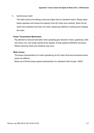 Appendix C How to Select the Right AC Motor Drive|VFD-B Series
Revision July 2008, BE16, SW V4.08 & V5.00 C-7
5. Synchronous motor:
The rated current and starting current are higher than for standard motors. Please check
before operation and choose the capacity of the AC motor drive carefully. When the AC
motor drive operates more than one motor, please pay attention to starting and changing
the motor.
Power Transmission Mechanism
Pay attention to reduced lubrication when operating gear reduction motors, gearboxes, belts
and chains, etc. over longer periods at low speeds. At high speeds of 50/60Hz and above,
lifetime reducing noises and vibrations may occur.
Motor torque
The torque characteristics of a motor operated by an AC motor drive and commercial mains
power are different.
Below you’ll find the torque-speed characteristics of a standard motor (4-pole, 15kW):
 