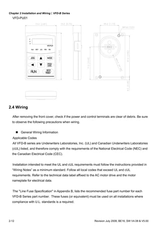 Chapter 2 Installation and Wiring|VFD-B Series
2-12 Revision July 2008, BE16, SW V4.08 & V5.00
VFD-PU01
RUN
JOG
DATA
RESET
STOP
PROG
MODE
RUN STOP
F
H
U
VFD-PU01
REVFWDJOG
2.4 Wiring
After removing the front cover, check if the power and control terminals are clear of debris. Be sure
to observe the following precautions when wiring.
General Wiring Information
Applicable Codes
All VFD-B series are Underwriters Laboratories, Inc. (UL) and Canadian Underwriters Laboratories
(cUL) listed, and therefore comply with the requirements of the National Electrical Code (NEC) and
the Canadian Electrical Code (CEC).
Installation intended to meet the UL and cUL requirements must follow the instructions provided in
“Wiring Notes” as a minimum standard. Follow all local codes that exceed UL and cUL
requirements. Refer to the technical data label affixed to the AC motor drive and the motor
nameplate for electrical data.
The "Line Fuse Specification" in Appendix B, lists the recommended fuse part number for each
VFD-B Series part number. These fuses (or equivalent) must be used on all installations where
compliance with U.L. standards is a required.
 