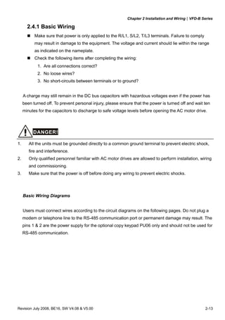 Chapter 2 Installation and Wiring|VFD-B Series
Revision July 2008, BE16, SW V4.08 & V5.00 2-13
2.4.1 Basic Wiring
Make sure that power is only applied to the R/L1, S/L2, T/L3 terminals. Failure to comply
may result in damage to the equipment. The voltage and current should lie within the range
as indicated on the nameplate.
Check the following items after completing the wiring:
1. Are all connections correct?
2. No loose wires?
3. No short-circuits between terminals or to ground?
A charge may still remain in the DC bus capacitors with hazardous voltages even if the power has
been turned off. To prevent personal injury, please ensure that the power is turned off and wait ten
minutes for the capacitors to discharge to safe voltage levels before opening the AC motor drive.
DANGER!
1. All the units must be grounded directly to a common ground terminal to prevent electric shock,
fire and interference.
2. Only qualified personnel familiar with AC motor drives are allowed to perform installation, wiring
and commissioning.
3. Make sure that the power is off before doing any wiring to prevent electric shocks.
Basic Wiring Diagrams
Users must connect wires according to the circuit diagrams on the following pages. Do not plug a
modem or telephone line to the RS-485 communication port or permanent damage may result. The
pins 1 & 2 are the power supply for the optional copy keypad PU06 only and should not be used for
RS-485 communication.
 