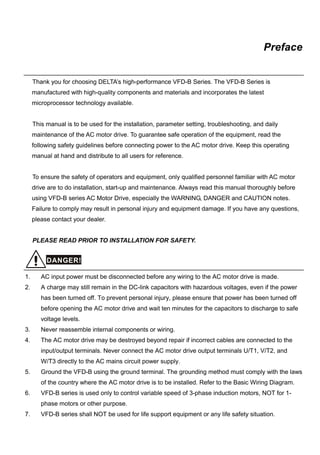 Preface
Thank you for choosing DELTA’s high-performance VFD-B Series. The VFD-B Series is
manufactured with high-quality components and materials and incorporates the latest
microprocessor technology available.
This manual is to be used for the installation, parameter setting, troubleshooting, and daily
maintenance of the AC motor drive. To guarantee safe operation of the equipment, read the
following safety guidelines before connecting power to the AC motor drive. Keep this operating
manual at hand and distribute to all users for reference.
To ensure the safety of operators and equipment, only qualified personnel familiar with AC motor
drive are to do installation, start-up and maintenance. Always read this manual thoroughly before
using VFD-B series AC Motor Drive, especially the WARNING, DANGER and CAUTION notes.
Failure to comply may result in personal injury and equipment damage. If you have any questions,
please contact your dealer.
PLEASE READ PRIOR TO INSTALLATION FOR SAFETY.
DANGER!
1. AC input power must be disconnected before any wiring to the AC motor drive is made.
2. A charge may still remain in the DC-link capacitors with hazardous voltages, even if the power
has been turned off. To prevent personal injury, please ensure that power has been turned off
before opening the AC motor drive and wait ten minutes for the capacitors to discharge to safe
voltage levels.
3. Never reassemble internal components or wiring.
4. The AC motor drive may be destroyed beyond repair if incorrect cables are connected to the
input/output terminals. Never connect the AC motor drive output terminals U/T1, V/T2, and
W/T3 directly to the AC mains circuit power supply.
5. Ground the VFD-B using the ground terminal. The grounding method must comply with the laws
of the country where the AC motor drive is to be installed. Refer to the Basic Wiring Diagram.
6. VFD-B series is used only to control variable speed of 3-phase induction motors, NOT for 1-
phase motors or other purpose.
7. VFD-B series shall NOT be used for life support equipment or any life safety situation.
 