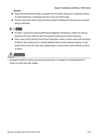 Chapter 2 Installation and Wiring|VFD-B Series
Revision July 2008, BE16, SW V4.08 & V5.00 2-25
General
Keep control wiring as far away as possible from the power wiring and in separate conduits
to avoid interference. If necessary let them cross only at 90º angle.
The AC motor drive control wiring should be properly installed and not touch any live power
wiring or terminals.
NOTE
If a filter is required for reducing EMI (Electro Magnetic Interference), install it as close as
possible to AC drive. EMI can also be reduced by lowering the Carrier Frequency.
When using a GFCI (Ground Fault Circuit Interrupter), select a current sensor with sensitivity
of 200mA, and not less than 0.1-second detection time to avoid nuisance tripping. For the
specific GFCI of the AC motor drive, please select a current sensor with sensitivity of 30mA
or above.
DANGER!
Damaged insulation of wiring may cause personal injury or damage to circuits/equipment if it
comes in contact with high voltage.
 