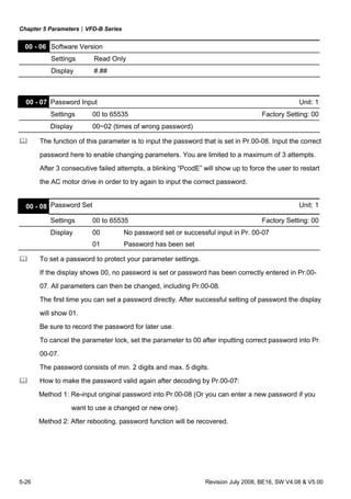 Chapter 5 Parameters|VFD-B Series
5-26 Revision July 2008, BE16, SW V4.08 & V5.00
00 - 06 Software Version
Settings Read Only
Display #.##
00 - 07 Password Input Unit: 1
Settings 00 to 65535 Factory Setting: 00
Display 00~02 (times of wrong password)
The function of this parameter is to input the password that is set in Pr.00-08. Input the correct
password here to enable changing parameters. You are limited to a maximum of 3 attempts.
After 3 consecutive failed attempts, a blinking “PcodE” will show up to force the user to restart
the AC motor drive in order to try again to input the correct password.
00 - 08 Password Set Unit: 1
Settings 00 to 65535 Factory Setting: 00
Display 00 No password set or successful input in Pr. 00-07
01 Password has been set
To set a password to protect your parameter settings.
If the display shows 00, no password is set or password has been correctly entered in Pr.00-
07. All parameters can then be changed, including Pr.00-08.
The first time you can set a password directly. After successful setting of password the display
will show 01.
Be sure to record the password for later use.
To cancel the parameter lock, set the parameter to 00 after inputting correct password into Pr.
00-07.
The password consists of min. 2 digits and max. 5 digits.
How to make the password valid again after decoding by Pr.00-07:
Method 1: Re-input original password into Pr.00-08 (Or you can enter a new password if you
want to use a changed or new one).
Method 2: After rebooting, password function will be recovered.
 