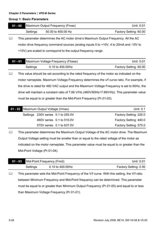 Chapter 5 Parameters|VFD-B Series
5-28 Revision July 2008, BE16, SW V4.08 & V5.00
Group 1: Basic Parameters
01 - 00 Maximum Output Frequency (Fmax) Unit: 0.01
Settings 50.00 to 400.00 Hz Factory Setting: 60.00
This parameter determines the AC motor drive’s Maximum Output Frequency. All the AC
motor drive frequency command sources (analog inputs 0 to +10V, 4 to 20mA and -10V to
+10V) are scaled to correspond to the output frequency range.
01 - 01 Maximum Voltage Frequency (Fbase) Unit: 0.01
Settings 0.10 to 400.00Hz Factory Setting: 60.00
This value should be set according to the rated frequency of the motor as indicated on the
motor nameplate. Maximum Voltage Frequency determines the v/f curve ratio. For example, if
the drive is rated for 460 VAC output and the Maximum Voltage Frequency is set to 60Hz, the
drive will maintain a constant ratio of 7.66 V/Hz (460V/60Hz=7.66V/Hz). This parameter value
must be equal to or greater than the Mid-Point Frequency (Pr.01-03).
01 - 02 Maximum Output Voltage (Vmax) Unit: 0.1
Settings 230V series 0.1 to 255.0V Factory Setting: 220.0
460V series 0.1 to 510.0V Factory Setting: 440.0
575V series 0.1 to 637.0V Factory Setting: 575.0
This parameter determines the Maximum Output Voltage of the AC motor drive. The Maximum
Output Voltage setting must be smaller than or equal to the rated voltage of the motor as
indicated on the motor nameplate. This parameter value must be equal to or greater than the
Mid-Point Voltage (Pr.01-04).
01 - 03 Mid-Point Frequency (Fmid) Unit: 0.01
Settings 0.10 to 400.00Hz Factory Setting: 0.50
This parameter sets the Mid-Point Frequency of the V/f curve. With this setting, the V/f ratio
between Minimum Frequency and Mid-Point frequency can be determined. This parameter
must be equal to or greater than Minimum Output Frequency (Pr.01-05) and equal to or less
than Maximum Voltage Frequency (Pr.01-01).
 