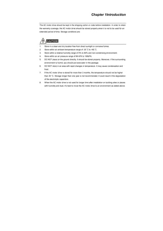 Chapter 1Introduction
The AC motor drive should be kept in the shipping carton or crate before installation. In order to retain
the warranty coverage, the AC motor drive should be stored properly when it is not to be used for an
extended period of time. Storage conditions are:
CAUTION!
1. Store in a clean and dry location free from direct sunlight or corrosive fumes.
2. Store within an ambient temperature range of -20
°
C to +60
°
C.
3. Store within a relative humidity range of 0% to 90% and non-condensing environment.
4. Store within an air pressure range of 86 kPA to 106kPA.
5. DO NOT place on the ground directly. It should be stored properly. Moreover, if the surrounding
environment is humid, you should put exsiccator in the package.
6. DO NOT store in an area with rapid changes in temperature. It may cause condensation and
frost.
7. If the AC motor drive is stored for more than 3 months, the temperature should not be higher
than 30 °C. Storage longer than one year is not recommended, it could result in the degradation
of the electrolytic capacitors.
8. When the AC motor drive is not used for longer time after installation on building sites or places
with humidity and dust, it’s best to move the AC motor drive to an environment as stated above.
 