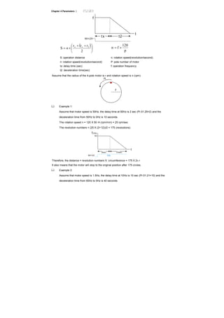 Chapter 4 Parameters |
f
t
MI=25
t2tx
( )
⎟
⎠
⎞
⎜
⎝
⎛ ++
×=
2
S 2ttt
n xx
p
120
fn ×=
S: operation distance
n: rotation speed(revolution/second)
tx: delay time (sec)
t2: deceleration time(sec)
n: rotation speed(revolution/second)
P: pole number of motor
f: operation frequency
Assume that the radius of the 4-pole motor is r and rotation speed is n (rpm).
r
n
Example 1:
Assume that motor speed is 50Hz, the delay time at 50Hz is 2 sec (Pr.01.25=2) and the
deceleration time from 50Hz to 0Hz is 10 seconds.
The rotation speed n = 120 X 50 /4 (rpm/min) = 25 rpm/sec
The revolution numbers = (25 X (2+12))/2 = 175 (revolutions)
f(Hz)
t
2sec 10sec
50
MI=25 ON
Therefore, the distance = revolution numbers X circumference = 175 X 2π r
It also means that the motor will stop to the original position after 175 circles.
Example 2:
Assume that motor speed is 1.5Hz, the delay time at 10Hz is 10 sec (Pr.01.21=10) and the
deceleration time from 60Hz to 0Hz is 40 seconds.
 