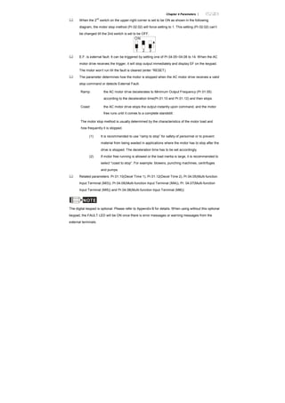Chapter 4 Parameters |
When the 2
nd
switch on the upper-right corner is set to be ON as shown in the following
diagram, the motor stop method (Pr.02.02) will force setting to 1. This setting (Pr.02.02) can’t
be changed till the 2nd switch is set to be OFF.
ON
1 2 3
E.F. is external fault. It can be triggered by setting one of Pr.04.05~04.08 to 14. When the AC
motor drive receives the trigger, it will stop output immediately and display EF on the keypad.
The motor won’t run till the fault is cleared (enter “RESET).
The parameter determines how the motor is stopped when the AC motor drive receives a valid
stop command or detects External Fault.
Ramp: the AC motor drive decelerates to Minimum Output Frequency (Pr.01.05)
according to the deceleration time(Pr.01.10 and Pr.01.12) and then stops.
Coast: the AC motor drive stops the output instantly upon command, and the motor
free runs until it comes to a complete standstill.
The motor stop method is usually determined by the characteristics of the motor load and
how frequently it is stopped.
(1) It is recommended to use “ramp to stop” for safety of personnel or to prevent
material from being wasted in applications where the motor has to stop after the
drive is stopped. The deceleration time has to be set accordingly.
(2) If motor free running is allowed or the load inertia is large, it is recommended to
select “coast to stop”. For example: blowers, punching machines, centrifuges
and pumps.
Related parameters: Pr.01.10(Decel Time 1), Pr.01.12(Decel Time 2), Pr.04.05(Multi-function
Input Terminal (MI3)), Pr.04.06(Multi-function Input Terminal (MI4)), Pr. 04.07(Multi-function
Input Terminal (MI5)) and Pr.04.08(Multi-function Input Terminal (MI6))
NOTE
The digital keypad is optional. Please refer to Appendix B for details. When using without this optional
keypad, the FAULT LED will be ON once there is error messages or warning messages from the
external terminals.
 