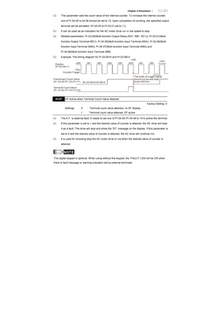 Chapter 4 Parameters |
This parameter sets the count value of the internal counter. To increase the internal counter,
one of Pr.04.05 to 04.08 should be set to 12. Upon completion of counting, the specified output
terminal will be activated. (Pr.03.00 to Pr.03.01 set to 11).
It can be used as an indication for the AC motor drive run in low speed to stop.
Related parameters: Pr.03.00(Multi-function Output Relay (RA1, RB1, RC1)), Pr.03.01(Multi-
function Output Terminal MO1), Pr.04.05(Multi-function Input Terminal (MI3)), Pr.04.06(Multi-
function Input Terminal (MI4)), Pr.04.07(Multi-function Input Terminal (MI5)) and
Pr.04.08(Multi-function Input Terminal (MI6)
Example: The timing diagram for Pr.03.05=5 and Pr.03.06=3
Terminal Count Value
(Pr. 03.00~Pr. 03.01=10)
Preliminary Count Value
(Pr. 03.00~Pr. 03.01=11)
Display
(Pr.00.04=1)
TRG
Counter Trigger
The width of trigger signal
should not be less than
2ms(<250 Hz)
2msec
2msec
Ex:03.05=5,03.06=3
03.07 EF Active when Terminal Count Value Attained
Factory Setting: 0
Settings 0 Terminal count value attained, no EF display
1 Terminal count value attained, EF active
The E.F. is external fault. It needs to set one of Pr.04.05~Pr.04.08 to 14 to active the terminal.
If this parameter is set to 1 and the desired value of counter is attained, the AC drive will treat
it as a fault. The drive will stop and show the “EF” message on the display. If this parameter is
set to 0 and the desired value of counter is attained, the AC drive will continue run.
It is used for choosing stop the AC motor drive or not when the desired value of counter is
attained.
NOTE
The digital keypad is optional. When using without the keypad, the “FAULT” LED will be ON when
there is fault message or warning indication set by external terminals.
 