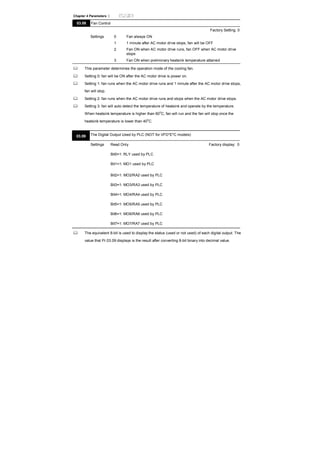 Chapter 4 Parameters |
03.08 Fan Control
Factory Setting: 0
Settings 0 Fan always ON
1 1 minute after AC motor drive stops, fan will be OFF
2 Fan ON when AC motor drive runs, fan OFF when AC motor drive
stops
3 Fan ON when preliminary heatsink temperature attained
This parameter determines the operation mode of the cooling fan.
Setting 0: fan will be ON after the AC motor drive is power on.
Setting 1: fan runs when the AC motor drive runs and 1 minute after the AC motor drive stops,
fan will stop.
Setting 2: fan runs when the AC motor drive runs and stops when the AC motor drive stops.
Setting 3: fan will auto detect the temperature of heatsink and operate by the temperature.
When heatsink temperature is higher than 60
o
C, fan will run and the fan will stop once the
heatsink temperature is lower than 40
o
C.
03.09 The Digital Output Used by PLC (NOT for VFD*E*C models)
Settings Read Only Factory display: 0
Bit0=1: RLY used by PLC
Bit1=1: MO1 used by PLC
Bit2=1: MO2/RA2 used by PLC
Bit3=1: MO3/RA3 used by PLC
Bit4=1: MO4/RA4 used by PLC
Bit5=1: MO5/RA5 used by PLC
Bit6=1: MO6/RA6 used by PLC
Bit7=1: MO7/RA7 used by PLC
The equivalent 8-bit is used to display the status (used or not used) of each digital output. The
value that Pr.03.09 displays is the result after converting 8-bit binary into decimal value.
 
