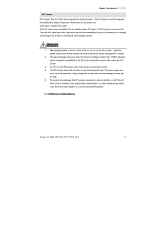 Chapter 1 Introduction|
Revision Oct. 2009, 07EE, SW--PW V1.14/CTL V2.14 1-7
RFI Jumper
RFI Jumper: The AC motor drive may emit the electrical noise. The RFI jumper is used to suppress
the interference (Radio Frequency Interference) on the power line.
Main power isolated from earth:
If the AC motor drive is supplied from an isolated power (IT power), the RFI jumper must be cut off.
Then the RFI capacities (filter capacitors) will be disconnected from ground to prevent circuit damage
(according to IEC 61800-3) and reduce earth leakage current.
CAUTION!
1. After applying power to the AC motor drive, do not cut off the RFI jumper. Therefore,
please make sure that main power has been switched off before cutting the RFI jumper.
2. The gap discharge may occur when the transient voltage is higher than 1,000V. Besides,
electro-magnetic compatibility of the AC motor drives will be lower after cutting the RFI
jumper.
3. Do NOT cut the RFI jumper when main power is connected to earth.
4. The RFI jumper cannot be cut when Hi-pot tests are performed. The mains power and
motor must be separated if high voltage test is performed and the leakage currents are
too high.
5. To prevent drive damage, the RFI jumper connected to ground shall be cut off if the AC
motor drive is installed on an ungrounded power system or a high resistance-grounded
(over 30 ohms) power system or a corner grounded TN system.
1.1.5 Remove Instructions
 
