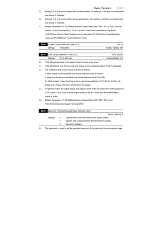 Chapter 4 Parameters |
Setting 1 or 2: it is used to detect with constant speed. For setting 2, it will free run to stop after
over-torque is detected.
Setting 3 or 4: it is used to detect during acceleration. For setting 4, it will free run to stop after
over-torque is detected.
Related parameters: Pr.03.00(Multi-function Output Relay (RA1, RB1, RC1)), Pr.03.01(Multi-
function Output Terminal MO1), Pr.06.01(Over-Current Stall Prevention during Accel),
Pr.06.02(Over-Current Stall Prevention during Operation) Pr.06.04(Over-Torque Detection
Level) and Pr.06.05(Over-Torque Detection Time)
06.04 Over-Torque Detection Level (OL2) Unit: %
Settings 10 to 200% Factory Setting: 150
06.05 Over-Torque Detection Time (OL2) Unit: second
Settings 0.1 to 60.0 sec Factory Setting: 0.1
Pr.06.04 is proportional to the Rated Output Current of the drive.
Pr.06.05 sets the time for how long over-torque must be detected before “OL2” is displayed.
The method to detect over-torque is shown as follows:
1. when output current exceeds over-torque detection level (Pr.06.04)
2. when over-torque time exceeds over torque detection time (Pr.06.05)
If a Multi-function Output Terminal is set to over-torque detection (Pr.03.00~03.01=04), the
output is on. Please refer to Pr.03.00~03.01 for details.
For general motor, the output torque and output current of the AC motor drive will in proportion
in V/f control. Thus, it can use the output current of the AC motor drive to limit the output
torque of motor.
Related parameters: Pr.03.00(Multi-function Output Relay (RA1, RB1, RC1)) and
Pr.03.01(Multi-function Output Terminal MO1)
06.06 Electronic Thermal Overload Relay Selection (OL1)
Factory Setting: 2
Settings 0 Operate with a Standard Motor (self-cooled by fan)
1 Operate with a Special Motor (forced external cooling)
2 Operation disabled
This parameter is used to set the operation selection of the electronic thermal overload relay.
 