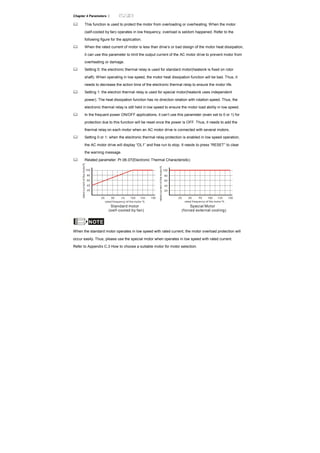 Chapter 4 Parameters |
This function is used to protect the motor from overloading or overheating. When the motor
(self-cooled by fan) operates in low frequency, overload is seldom happened. Refer to the
following figure for the application.
When the rated current of motor is less than drive’s or bad design of the motor heat dissipation,
it can use this parameter to limit the output current of the AC motor drive to prevent motor from
overheating or damage.
Setting 0: the electronic thermal relay is used for standard motor(heatsink is fixed on rotor
shaft). When operating in low speed, the motor heat dissipation function will be bad. Thus, it
needs to decrease the action time of the electronic thermal relay to ensure the motor life.
Setting 1: the electron thermal relay is used for special motor(heatsink uses independent
power). The heat dissipation function has no direction relation with rotation speed. Thus, the
electronic thermal relay is still held in low speed to ensure the motor load ability in low speed.
In the frequent power ON/OFF applications, it can’t use this parameter (even set to 0 or 1) for
protection due to this function will be reset once the power is OFF. Thus, it needs to add the
thermal relay on each motor when an AC motor drive is connected with several motors.
Setting 0 or 1: when the electronic thermal relay protection is enabled in low speed operation,
the AC motor drive will display “OL1” and free run to stop. It needs to press “RESET” to clear
the warning message.
Related parameter: Pr.06.07(Electronic Thermal Characteristic)
40
20
60
80
100
25 50 100 150
rated frequency of the motor %
ratedcurrentofthemotor%
Standard motor
(self-cooled by fan)
rated frequency of the motor %
ratedcurrentofthemotor%
Special Motor
(forced external cooling)
25 50 100 150
40
20
60
80
100
NOTE
When the standard motor operates in low speed with rated current, the motor overload protection will
occur easily. Thus, please use the special motor when operates in low speed with rated current.
Refer to Appendix C.3 How to choose a suitable motor for motor selection.
 