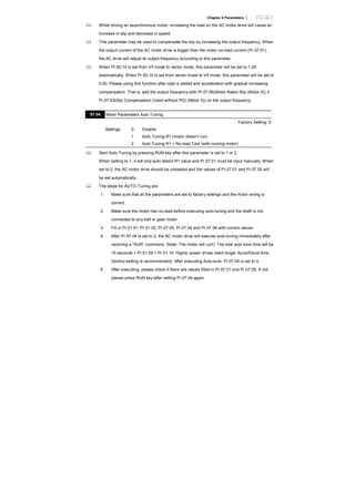 Chapter 4 Parameters |
While driving an asynchronous motor, increasing the load on the AC motor drive will cause an
increase in slip and decrease in speed.
This parameter may be used to compensate the slip by increasing the output frequency. When
the output current of the AC motor drive is bigger than the motor no-load current (Pr.07.01),
the AC drive will adjust its output frequency according to this parameter.
When Pr.00.10 is set from V/f mode to vector mode, this parameter will be set to 1.00
automatically. When Pr.00.10 is set from vector mode to V/f mode, this parameter will be set to
0.00. Please using this function after load is added and acceleration with gradual increasing
compensation. That is, add the output frequency with Pr.07.06(Motor Rated Slip (Motor 0)) X
Pr.07.03(Slip Compensation (Used without PG) (Motor 0)) on the output frequency
07.04 Motor Parameters Auto Tuning
Factory Setting: 0
Settings 0 Disable
1 Auto Tuning R1 (motor doesn’t run)
2 Auto Tuning R1 + No-load Test (with running motor)
Start Auto Tuning by pressing RUN key after this parameter is set to 1 or 2.
When setting to 1, it will only auto detect R1 value and Pr.07.01 must be input manually. When
set to 2, the AC motor drive should be unloaded and the values of Pr.07.01 and Pr.07.05 will
be set automatically.
The steps for AUTO-Tuning are:
1. Make sure that all the parameters are set to factory settings and the motor wiring is
correct.
2. Make sure the motor has no-load before executing auto-tuning and the shaft is not
connected to any belt or gear motor.
3. Fill in Pr.01.01, Pr.01.02, Pr.07.00, Pr.07.04 and Pr.07.06 with correct values.
4. After Pr.07.04 is set to 2, the AC motor drive will execute auto-tuning immediately after
receiving a ”RUN” command. (Note: The motor will run!). The total auto tune time will be
15 seconds + Pr.01.09 + Pr.01.10. Higher power drives need longer Accel/Decel time
(factory setting is recommended). After executing Auto-tune, Pr.07.04 is set to 0.
5. After executing, please check if there are values filled in Pr.07.01 and Pr.07.05. If not,
please press RUN key after setting Pr.07.04 again.
 