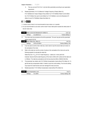 Chapter 4 Parameters |
6. Then you can set Pr.00.10 to 1 and set other parameters according to your application
requirement.
Related parameters: Pr.01.01(Maximum Voltage Frequency (Fbase) (Motor 0)),
Pr.01.02(Maximum Output Voltage (Vmax) (Motor 0)), Pr.07.00(Motor Rated Current (Motor
0)), Pr.07.01(Motor No-Load Current (Motor 0)), Pr.07.05(Motor Line-to-line Resistance R1
(Motor 0)) and Pr.07.06(Motor Rated Slip (Motor 0))
NOTE
1. In vector control mode it is not recommended to have motors run in parallel.
2. It is not recommended to use vector control mode if motor rated power exceeds the rated power of
the AC motor drive.
07.05 Motor Line-to-line Resistance R1 (Motor 0) Unit: mΩ
Settings 0 to 65535 mΩ Factory Setting: 0
The motor auto tune procedure will set this parameter. The user may also set this parameter
without using Pr.07.04.
07.06 Motor Rated Slip (Motor 0) Unit: Hz
Settings 0.00 to 20.00Hz Factory Setting: 3.00
It can be used to set the motor rated slip. Users need to input the actual rated rpm shown on
the nameplate of the motor.
Refer to the rated rpm and the number of poles on the nameplate of the motor and use the
following equation to calculate the rated slip.
Rated Slip (Hz) = Fbase (Pr.01.01 base frequency) – (rated rpm x motor pole/120)
Example: Assume that the rated frequency of the motor is 60Hz with 4 poles and the rated rpm
is 1650rpm. The rated slip calculated by the formula should be 60Hz-(1650X4/120)=5Hz.
This parameter has relation with Pr.07.03(Slip Compensation (Used without PG) (Motor 0)). To
get the best slip compensation effect, it needs to input the correct setting. The incorrect setting
may cause the invalid function and even damage the motor and drive.
Related parameter: Pr.07.03(Slip Compensation (Used without PG) (Motor 0))
07.07 Slip Compensation Limit Unit: %
Settings 0 to 250% Factory Setting: 200
 