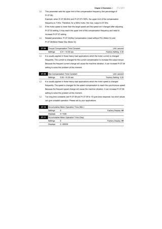 Chapter 4 Parameters |
This parameter sets the upper limit of the compensation frequency (the percentage of
Pr.07.06).
Example: when Pr.07.06=5Hz and Pr.07.07=150%, the upper limit of the compensation
frequency is 7.5Hz. Therefore, for a 50Hz motor, the max. output is 57.5Hz.
If the motor speed is lower than the target speed and the speed isn’t changed after adjusting
Pr.07.03 setting, it may reach the upper limit of the compensation frequency and need to
increase Pr.07.07 setting.
Related parameters: Pr.07.03(Slip Compensation (Used without PG) (Motor 0)) and
Pr.07.06(Motor Rated Slip (Motor 0))
07.08 Torque Compensation Time Constant Unit: second
Settings 0.01 ~10.00 sec Factory Setting: 0.30
It is usually applied in those heavy load applications which the motor current is changed
frequently. The current is changed for the current compensation to increase the output torque.
Because the frequent current change will cause the machine vibration, it can increase Pr.07.08
setting to solve this problem at this moment.
07.09 Slip Compensation Time Constant Unit: second
Settings 0.05 ~10.00 sec Factory Setting: 0.20
It is usually applied in those heavy load applications which the motor speed is changed
frequently. The speed is changed for the speed compensation to reach the synchronous speed.
Because the frequent speed change will cause the machine vibration, it can increase Pr.07.09
setting to solve this problem at this moment..
Too long time constants (set Pr.07.08 and Pr.07.09 to 10) give slow response; too short values
can give unstable operation. Please set by your applications.
07.10 Accumulative Motor Operation Time (Min.)
Settings 0 Factory Display: ##
Displays 0~1439
07.11 Accumulative Motor Operation Time (Day)
Settings 0 Factory Display: ##
Displays 0 ~65535
 