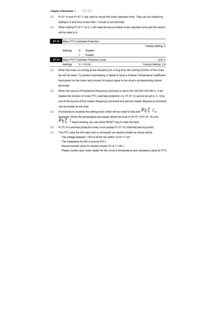 Chapter 4 Parameters |
Pr.07.10 and Pr.07.11 are used to record the motor operation time. They can be cleared by
setting to 0 and time is less than 1 minute is not recorded.
When setting Pr.07.11 to 0, it will reset the accumulative motor operation time and the record
will be reset to 0.
07.12 Motor PTC Overheat Protection
Factory Setting: 0
Settings 0 Disable
1 Enable
07.14 Motor PTC Overheat Protection Level Unit: V
Settings 0.1~10.0V Factory Setting: 2.4
When the motor is running at low frequency for a long time, the cooling function of the motor
fan will be lower. To prevent overheating, it needs to have a Positive Temperature Coefficient
thermoistor on the motor and connect its output signal to the drive’s corresponding control
terminals.
When the source of first/second frequency command is set to AVI (02.00=1/02.09=1), it will
disable the function of motor PTC overheat protection (i.e. Pr.07.12 cannot be set to 1). Only
one of the source of first master frequency command and second master frequency command
can be enable at one time.
If temperature exceeds the setting level, motor will be coast to stop and is
displayed. When the temperature decreases below the level of (Pr.07.15-Pr.07.16) and
stops blinking, you can press RESET key to clear the fault.
Pr.07.14 (overheat protection level) must exceed Pr.07.15 (overheat warning level).
The PTC uses the AVI-input and is connected via resistor-divider as shown below.
The voltage between +10V to ACM: lies within 10.4V~11.2V.
The impedance for AVI is around 47kΩ.
Recommended value for resistor-divider R1 is 1~10kΩ.
Please contact your motor dealer for the curve of temperature and resistance value for PTC.
 