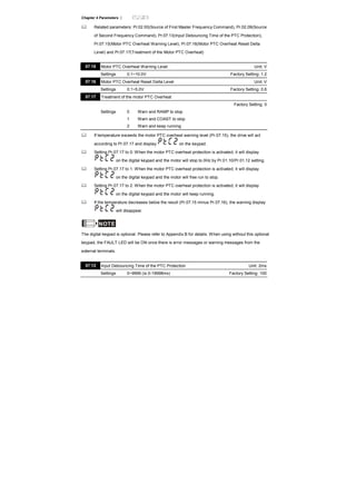 Chapter 4 Parameters |
Related parameters: Pr.02.00(Source of First Master Frequency Command), Pr.02.09(Source
of Second Frequency Command), Pr.07.13(Input Debouncing Time of the PTC Protection),
Pr.07.15(Motor PTC Overheat Warning Level), Pr.07.16(Motor PTC Overheat Reset Delta
Level) and Pr.07.17(Treatment of the Motor PTC Overheat)
07.15 Motor PTC Overheat Warning Level Unit: V
Settings 0.1~10.0V Factory Setting: 1.2
07.16 Motor PTC Overheat Reset Delta Level Unit: V
Settings 0.1~5.0V Factory Setting: 0.6
07.17 Treatment of the motor PTC Overheat
Factory Setting: 0
Settings 0 Warn and RAMP to stop
1 Warn and COAST to stop
2 Warn and keep running
If temperature exceeds the motor PTC overheat warning level (Pr.07.15), the drive will act
according to Pr.07.17 and display on the keypad.
Setting Pr.07.17 to 0: When the motor PTC overheat protection is activated, it will display
on the digital keypad and the motor will stop to 0Hz by Pr.01.10/Pr.01.12 setting.
Setting Pr.07.17 to 1: When the motor PTC overheat protection is activated, it will display
on the digital keypad and the motor will free run to stop.
Setting Pr.07.17 to 2: When the motor PTC overheat protection is activated, it will display
on the digital keypad and the motor will keep running.
If the temperature decreases below the result (Pr.07.15 minus Pr.07.16), the warning display
will disappear.
NOTE
The digital keypad is optional. Please refer to Appendix B for details. When using without this optional
keypad, the FAULT LED will be ON once there is error messages or warning messages from the
external terminals.
07.13 Input Debouncing Time of the PTC Protection Unit: 2ms
Settings 0~9999 (is 0-19998ms) Factory Setting: 100
 