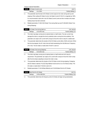 Chapter 4 Parameters |
Group 8: Special Parameters
08.00 DC Brake Current Level Unit: %
Settings 0 to 100% Factory Setting: 0
This parameter sets the level of DC Brake Current output to the motor during start-up and
stopping. When setting DC Brake Current, the Rated Current (Pr.00.01) is regarded as 100%.
It is recommended to start with a low DC Brake Current Level and then increase until proper
holding torque has been achieved.
Related parameters: Pr.08.01(DC Brake Time during Start-up) and Pr.08.02(DC Brake Time
during Stopping)
08.01 DC Brake Time during Start-up Unit: second
Settings 0.0 to 60.0 sec Factory Setting: 0.0
The motor may keep running due to external factor or itself inertia. The over current may
damage the motor or activate the drive’s protection when running the drive suddenly. This
parameter can output a DC current with a torque to force the motor to stop for a stable start.
This parameter determines the duration of the DC Brake current after a RUN command. When
the time has elapsed, the AC motor drive will start accelerating from the Minimum Frequency
(Pr.01.05). The DC brake is invalid when Pr.08.01 is set to 0.
08.02 DC Brake Time during Stopping Unit: second
Settings 0.0 to 60.0 sec Factory Setting: 0.0
The motor may keep running due to external factor or itself inertia and can’t stop by
requirement. This parameter can output a DC current with a torque to force the motor to stop
after the drive stops outputting to ensure the motor is stop.
This parameter determines the duration of the DC Brake current during stopping. If stopping
with DC Brake is desired, Pr.02.02 Stop Method must be set to 0 or 2 for Ramp to Stop. The
DC brake is invalid when Pr.08.02 is set to 0.0.
Related parameters: Pr.02.02(Stop Method) and Pr.08.03(Start-Point for DC Brake)
08.03 Start-Point for DC Brake Unit: Hz
Settings 0.00 to 600.0Hz Factory Setting: 0.00
This parameter determines the frequency when DC Brake will begin during deceleration.
 