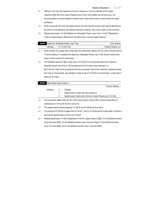 Chapter 4 Parameters |
Setting 2: the drive will operate by the min. frequency. It will accelerate to the master
frequency after the drive output frequency and motor rotor speed are synchronous. It is
recommended to use this setting for those motor loads which have a small inertia and large
resistance.
When using with PG card, the speed search will start with the actual motor speed detected by
the drive and accelerate to the setting frequency (setting 1 and 2 are invalid at this moment).
Related parameters: Pr.08.05(Maximum Allowable Power Loss Time), Pr.08.07(Baseblock
Time for Speed Search (BB)) and Pr.08.08(Current Limit for Speed Search)
08.05 Maximum Allowable Power Loss Time Unit: second
Settings 0.1 to 20.0 sec Factory Setting: 2.0
If the duration of a power loss is less than this parameter setting, the AC motor drive will act by
Pr.08.04 setting. If it exceeds the Maximum Allowable Power Loss Time, the AC motor drive
output is then turned off (coast stop).
The selected operation after power loss in Pr.08.04 is only executed when the maximum
allowable power loss time is ≤20 seconds and the AC motor drive displays “Lu”.
But if the AC motor drive is powered off due to overload, even if the maximum allowable power
loss time is ≤20 seconds, the operation mode as set in Pr.08.04 is not executed. In that case it
starts up normally.
08.06 Base Block Speed Search
Factory Setting: 1
Settings 0 Disable
1 Speed search starts with last frequency
2 Speed search starts with minimum output frequency (Pr.01.05)
This parameter determines the AC motor drive restart method after External Base Block is
enabled(one of Pr.04.05~04.08 is set to 9).
The speed search actions between Pr.08.04 and Pr.08.06 are the same.
The priority of Pr.08.06 is higher than Pr.08.04. That is, Pr.08.04 will be invalid after Pr.08.06 is
set and the speed search will act by Pr.08.06.
Related parameters: Pr.08.07(Baseblock Time for Speed Search (BB)), Pr.04.05(Multi-function
Input Terminal (MI3)), Pr.04.06(Multi-function Input Terminal (MI4)), Pr.04.07(Multi-function
Input Terminal (MI5)) and Pr.04.08(Multi-function Input Terminal (MI6))
 