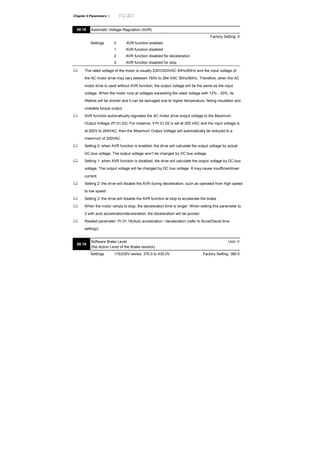 Chapter 4 Parameters |
08.18 Automatic Voltage Regulation (AVR)
Factory Setting: 0
Settings 0 AVR function enabled
1 AVR function disabled
2 AVR function disabled for deceleration
3 AVR function disabled for stop
The rated voltage of the motor is usually 230V/200VAC 50Hz/60Hz and the input voltage of
the AC motor drive may vary between 180V to 264 VAC 50Hz/60Hz. Therefore, when the AC
motor drive is used without AVR function, the output voltage will be the same as the input
voltage. When the motor runs at voltages exceeding the rated voltage with 12% - 20%, its
lifetime will be shorter and it can be damaged due to higher temperature, failing insulation and
unstable torque output.
AVR function automatically regulates the AC motor drive output voltage to the Maximum
Output Voltage (Pr.01.02). For instance, if Pr.01.02 is set at 200 VAC and the input voltage is
at 200V to 264VAC, then the Maximum Output Voltage will automatically be reduced to a
maximum of 200VAC.
Setting 0: when AVR function is enabled, the drive will calculate the output voltage by actual
DC-bus voltage. The output voltage won’t be changed by DC bus voltage.
Setting 1: when AVR function is disabled, the drive will calculate the output voltage by DC-bus
voltage. The output voltage will be changed by DC bus voltage. It may cause insufficient/over
current.
Setting 2: the drive will disable the AVR during deceleration, such as operated from high speed
to low speed.
Setting 3: the drive will disable the AVR function at stop to accelerate the brake.
When the motor ramps to stop, the deceleration time is longer. When setting this parameter to
2 with auto acceleration/deceleration, the deceleration will be quicker.
Related parameter: Pr.01.16(Auto acceleration / deceleration (refer to Accel/Decel time
setting))
08.19
Software Brake Level
(the Action Level of the Brake resistor)
Unit: V
Settings 115/230V series: 370.0 to 430.0V Factory Setting: 380.0
 