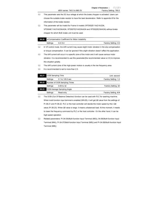 Chapter 4 Parameters |
460V series: 740.0 to 860.0V Factory Setting: 760.0
This parameter sets the DC-bus voltage at which the brake chopper is activated. Users can
choose the suitable brake resistor to have the best deceleration. Refer to appendix B for the
information of the brake resistor.
This parameter will be invalid for Frame A models (VFD002E11A/21A/23A,
VFD004E11A/21A/23A/43A, VFD007E21A/23A/43A and VFD022E23A/43A) without brake
chopper for which BUE brake unit must be used.
08.20 Compensation Coefficient for Motor Instability
Settings 0.0~5.0 Factory Setting: 0.0
In V/f control mode, the drift current may cause slight motor vibration in the slip compensation
or torque compensation. It can be ignored if this slight vibration doesn’t affect the application.
The drift current will occur in a specific zone of the motor and it will cause serious motor
vibration. It is recommended to use this parameter(the recommended value is 2.0) to improve
this situation greatly.
The drift current zone of the high-power motors is usually in the low frequency area.
It is recommended to set to more than 2.0.
08.21 OOB Sampling Time Unit: second
Settings 0.1 to 120.0 sec Factory Setting: 1.0
08.22 Number of OOB Sampling Times
Settings 0.00 to 32 Factory Setting: 20
08.23 OOB Average Sampling Angle
Settings Read-only Factory Setting: #.#
The OOB (Out Of Balance Detection) function can be used with PLC for washing machine.
When multi-function input terminal is enabled (MI=26), it will get Δθ value from the settings of
Pr.08.21 and Pr.08.22. PLC or the host controller will decide the motor speed by this t Δθ
value (Pr.08.23). When Δθ value is large, it means unbalanced load. At this moment, it needs
to lower the frequency command by PLC or the host controller. On the other hand, it can be
high-speed operation.
Related parameters: Pr.04.05(Multi-function Input Terminal (MI3)), 04.06(Multi-function Input
Terminal (MI4)), Pr.04.07(Multi-function Input Terminal (MI5)) and Pr.04.08(Multi-function Input
Terminal (MI6))
 