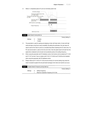 Chapter 4 Parameters |
Status 2: unexpected power off, such as momentary power loss
DC BUS voltage
The level for DEB return time
(Lv=+30V+ 58V)
Lv level
Soft start relay at
power side
Output freque ncy
DEB return time
DEB function is activated
Thelevel for soft start relay to be ON
(Lv+30)
08.25
08.26 Speed Search during Start-up
Factory Setting: 0
Settings 0 Disable
1 Enable
This parameter is used for starting and stopping a motor with high inertia. A motor with high
inertia will take a long time to stop completely. By setting this parameter, the user does not
need to wait for the motor to come to a complete stop before restarting the AC motor drive. If a
PG card and encoder is used on the drive and motor, then the speed search will start from the
speed that is detected by the encoder and accelerate quickly to the setting frequency.
When using this parameter with PG feedback control, this function will be enabled as Pr.13.00
and Pr.13.01 are set. It has no relation with Pr.00.10. Pr.08-04 and Pr.08-06 will be disabled
when using this parameter with PG feedback control.
Please make sure Pr.13.00 to Pr.13.02 are set correctly. An incorrect setting may cause the
motor to exceed its speed limit and permanent damage to the motor and machine can occur.
08.27 Speed Search Frequency during Start-up
Factory Setting: 0
Settings 0 Setting Frequency
1 Maximum Operation Frequency (Pr.01.00)
 